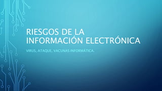 RIESGOS DE LA
INFORMACIÓN ELECTRÓNICA
VIRUS, ATAQUE, VACUNAS INFORMÁTICA.
 