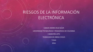 RIESGOS DE LA INFORMACIÓN
ELECTRÓNICA
CARLOS ANDRES RUIZ SOLER
UNIVERSIDAD TECNOLÓGICA Y PEDAGÓGICA DE COLOMBIA
I SEMESTRE UPTC
TECNOLOGÍA EN OBRAS CIVILES
TUNJA
2016
 