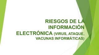RIESGOS DE LA
INFORMACIÓN
ELECTRÓNICA (VIRUS, ATAQUE,
VACUNAS INFORMÁTICAS)
 