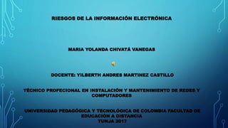 RIESGOS DE LA INFORMACIÓN ELECTRÓNICA
MARIA YOLANDA CHIVATÁ VANEGAS
DOCENTE: YILBERTH ANDRES MARTINEZ CASTILLO
TÉCNICO PROFECIONAL EN INSTALACIÓN Y MANTENIMIENTO DE REDES Y
COMPUTADORES
UNIVERSIDAD PEDAGÓGICA Y TECNOLÓGICA DE COLOMBIA FACULTAD DE
EDUCACIÓN A DISTANCIA
TUNJA 2017
 