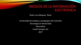 RIESGOS DE LA INFORMACIÓN
ELECTRÓNICA
Pedro Luis Márquez Pérez
Universidad tecnológica y pedagógica de Colombia
Tecnología en electricidad
Informática
Cread rionegro ant
2017
 