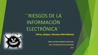 ´´RIESGOS DE LA
INFORMACIÓN
ELECTRÓNICA´´
(Virus, ataque, Vacunas Informáticas)
ÁNGEL WILMER ROMERO RODRIGUEZ
UPTC TECNOLOGÍA EN ELECTRICIDAD
2017
 