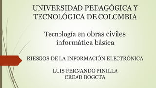 UNIVERSIDAD PEDAGÓGICA Y
TECNOLÓGICA DE COLOMBIA
Tecnología en obras civiles
informática básica
RIESGOS DE LA INFORMACIÓN ELECTRÓNICA
LUIS FERNANDO PINILLA
CREAD BOGOTA
 