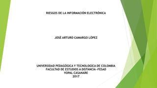 RIESGOS DE LA INFORMACIÓN ELECTRÓNICA
JOSÉ ARTURO CAMARGO LÓPEZ
UNIVERSIDAD PEDAGÓGICA Y TECNOLOGÍCA DE COLOMBIA
FACULTAD DE ESTUDIOS A DISTANCIA –FESAD
YOPAL CASANARE
2017
 
