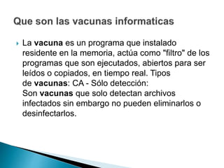  La vacuna es un programa que instalado
residente en la memoria, actúa como "filtro" de los
programas que son ejecutados, abiertos para ser
leídos o copiados, en tiempo real. Tipos
de vacunas: CA - Sólo detección:
Son vacunas que solo detectan archivos
infectados sin embargo no pueden eliminarlos o
desinfectarlos.
 