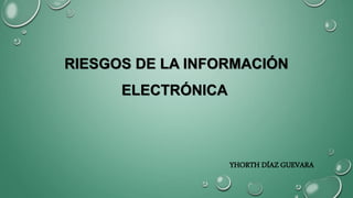 RIESGOS DE LA INFORMACIÓN
ELECTRÓNICA
YHORTH DÍAZ GUEVARA
 