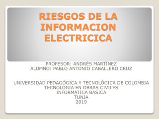 RIESGOS DE LA
INFORMACION
ELECTRICICA
PROFESOR: ANDRÉS MARTÍNEZ
ALUMNO: PABLO ANTONIO CABALLERO CRUZ
UNIVERSIDAD PEDAGÓGICA Y TECNOLÓGICA DE COLOMBIA
TECNOLOGIA EN OBRAS CIVILES
INFORMATICA BASICA
TUNJA
2019
 