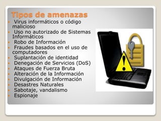 Tipos de amenazas
 Virus informáticos o código
malicioso
 Uso no autorizado de Sistemas
Informáticos
 Robo de Información
 Fraudes basados en el uso de
computadores
 Suplantación de identidad
 Denegación de Servicios (DoS)
 Ataques de Fuerza Bruta
 Alteración de la Información
 Divulgación de Información
 Desastres Naturales
 Sabotaje, vandalismo
 Espionaje
 