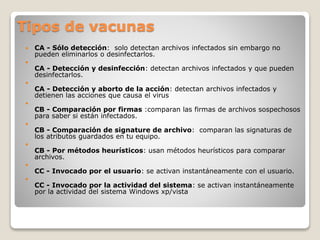 Tipos de vacunas
 CA - Sólo detección: solo detectan archivos infectados sin embargo no
pueden eliminarlos o desinfectarlos.

CA - Detección y desinfección: detectan archivos infectados y que pueden
desinfectarlos.

CA - Detección y aborto de la acción: detectan archivos infectados y
detienen las acciones que causa el virus

CB - Comparación por firmas :comparan las firmas de archivos sospechosos
para saber si están infectados.

CB - Comparación de signature de archivo: comparan las signaturas de
los atributos guardados en tu equipo.

CB - Por métodos heurísticos: usan métodos heurísticos para comparar
archivos.

CC - Invocado por el usuario: se activan instantáneamente con el usuario.

CC - Invocado por la actividad del sistema: se activan instantáneamente
por la actividad del sistema Windows xp/vista
 