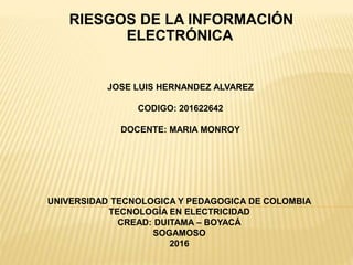 RIESGOS DE LA INFORMACIÓN
ELECTRÓNICA
JOSE LUIS HERNANDEZ ALVAREZ
CODIGO: 201622642
DOCENTE: MARIA MONROY
UNIVERSIDAD TECNOLOGICA Y PEDAGOGICA DE COLOMBIA
TECNOLOGÍA EN ELECTRICIDAD
CREAD: DUITAMA – BOYACÁ
SOGAMOSO
2016
 