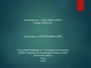 Presentado por : JHON FREDY LARGO
Código :201611652
Presentado a : LUIS FERNANDO URIBE
Universidad Pedagógica Y Tecnológica de Colombia
FESAD- Programa de Tecnología en Obras Civiles
Informatica Básica
Tunja
2016
 