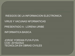 RIESGOS DE LA INFORMACION ELECTRONICA
VIRUS Y VACUNAS NFORMATICAS
PRESENTADO A : LORENA URIBE
INFORMATICA BASICA
JORGE YORDAN FUYA FUYA
COD: 201622422
TECNOLOA EN OBRAS CIVILES
 