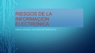 RIESGOS DE LA
INFORMACION
ELECTRONICA
VIRUS- ATAQUE- VACUNAS INFORMATICAS
 