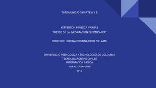 TAREA UNIDAD 3 PARTE A Y B
YEFFERSON FONSECA VARGAS
“RIESGO DE LA INFORMACIÓN ELECTRÓNICA”
PROFESOR: LORENA CRISTINA URIBE VILLAMIL
UNIVERSIDAD PEDAGOGICA Y TECNOLOGICA DE COLOMBIA
TECNOLOGIA OBRAS CIVILES
INFORMÁTICA BÁSICA
YOPAL CASANARE
2017
 