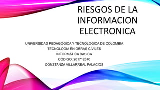 RIESGOS DE LA
INFORMACION
ELECTRONICA
UNIVERSIDAD PEDAGOGICA Y TECNOLOGICA DE COLOMBIA
TECNOLOGIA EN OBRAS CIVILES
INFORMATICA BASICA
CODIGO: 201712670
CONSTANZA VILLARREAL PALACIOS
 