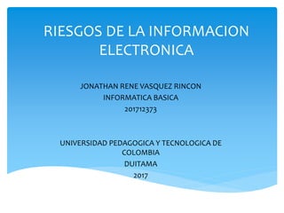 RIESGOS DE LA INFORMACION
ELECTRONICA
JONATHAN RENE VASQUEZ RINCON
INFORMATICA BASICA
201712373
UNIVERSIDAD PEDAGOGICA Y TECNOLOGICA DE
COLOMBIA
DUITAMA
2017
 
