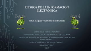 RIESGOS DE LA INFORMACIÓN
ELECTRÓNICA
LEIDER YESID HEREDIA ALFONSO
UNIVERSIDAD PEDAGÓGICA Y TECNOLÓGICA DE COLOMBIA
TÉCNICO PROFESIONAL EN INSTALACIÓN Y MANTENIMIENTO DE REDES Y
COMPUTADORES
INSTITUCIÓN EDUCATIVA SERGIO CAMARGO
MIRAFLORES (BOY)
2017
Virus ataques y vacunas informáticas
 