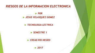 RIESGOS DE LA INFORMACION ELECTRONICA
 POR
 JESUS VELASQUEZ GOMEZ
 TECNOLOGIA LECTRICA
 SEMESTRE 1
 CREAD RIO NEGRO
 2017
 