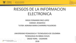 RIESGOS DE LA INFORMACION
ELECTRONICA
DIEGO FERNANDO PAEZ LOPEZ
CODIGO: 201824553
TUTOR: ADRIANA MARIA CHAPARRO FIGUEREDO
UNIVERSIDAD PEDAGOGICA Y TECNOLOGICA DE COLOMBIA
TECNOLOGIA EN OBRAS CIVILES
CREAD YOPAL - CASANARE
2018
 