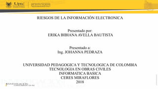 RIESGOS DE LA INFORMACIÓN ELECTRONICA
Presentado por:
ERIKA BIBIANA AVELLA BAUTISTA
Presentado a:
Ing. JOHANNA PEDRAZA
UNIVERSIDAD PEDAGOGICA Y TECNOLOGICA DE COLOMBIA
TECNOLOGIA EN OBRAS CIVILES
INFORMATICA BASICA
CERES MIRAFLORES
2018
 