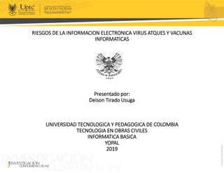 RIESGOS DE LA INFORMACION ELECTRONICA VIRUS ATQUES Y VACUNAS
INFORMATICAS
Presentado por:
Deison Tirado Usuga
UNIVERSIDAD TECNOLOGICA Y PEDAGOGICA DE COLOMBIA
TECNOLOGIA EN OBRAS CIVILES
INFORMATICA BASICA
YOPAL
2019
 