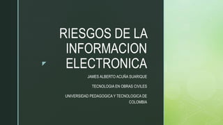 z
RIESGOS DE LA
INFORMACION
ELECTRONICA
JAMES ALBERTO ACUÑA SUARIQUE
TECNOLOGIA EN OBRAS CIVILES
UNIVERSIDAD PEDAGOGICA Y TECNOLOGICA DE
COLOMBIA
 