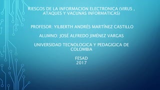 RIESGOS DE LA INFORMACION ELECTRONICA (VIRUS ,
ATAQUES Y VACUNAS INFORMATICAS)
PROFESOR: YILBERTH ANDRÉS MARTÍNEZ CASTILLO
ALUMNO: JOSÉ ALFREDO JIMÉNEZ VARGAS
UNIVERSIDAD TECNOLOGICA Y PEDAGIGICA DE
COLOMBIA
FESAD
2017
 