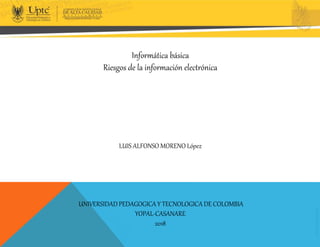 Informática básica
Riesgos de la información electrónica
LUIS ALFONSO MORENO López
UNIVERSIDAD PEDAGOGICAY TECNOLOGICA DE COLOMBIA
YOPAL-CASANARE
2018
 