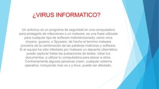 ¿VIRUS INFORMATICO?
Un antivirus es un programa de seguridad en una computadora
para protegerlo de infecciones o un malware, es una frase utilizada
para cualquier tipo de software malintencionado, como virus
troyano, gusano, o Spyware. de hecho el termino malware
proviene de la combinación de las palabras malicioso y software.
Si el equipo ha sido infectado por malware un atacante cibernético
puede capturar todas las pulsaciones de teclas, robar tus
documentos, o utilizar tu computadora para atacar a otros.
Contrariamente algunas personas creen, cualquier sistema
operativo, incluyendo mac os x y linux, puede ser afectado.
 