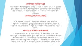 ANTIVIRUS PREVENTIVOS
Este se caracterizan por avisar y oponer en alerta antes de que se
presente la infección. Por lo general, permanece en la memoria
del computador, monitoreando las acciones y funciones del
sistema.
ANTIVIRUS IDENTIFICADORES
Este tipo de antivirus tiene como objetivo identificar los
programas infecciosos que pueden afectar el sistema. Además,
rastrean secuencias de códigos específicos vinculados con dichos
virus.
ANTIVIRUS DESCONTAMINADORES
Tienen características similares a los identificadores. Sin
embargo, se diferencian en que estos antivirus se especializan en
descontaminar un sistema que fue infectado, a través de la
eliminación de programas malignos. El objetivo principal de este
tipo de virus es que el sistema vuelva a estar como en un inicio.
 