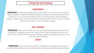KASPERSKY:
VENTAJAS: Excelentes características; Muy efectivo; a mi parecer el mejor de
todos; Excelente soporte; Excelente análisis Euristico; En muchos de los casos
cuando un virus lo intenta modificar para no ser reconocido; este protege su
código y restaura una copia del correcto automáticamente; En su versión Internet
Security la protección mas completa y segura.
ESET (NOD32):
VENTAJAS: Muy liviano y noble con los recursos del computador; Muy buena
protección y análisis eurístico de los archivos. Rapida respuesta en caso de
virus. En su versión internet security: Bloqueo efectivo de páginas web con virus
o de archivos infectados.
AVAST:
VENTAJAS: Muy liviano; En su versión de paga buen análisis de archivos y
euristico; Actualizacion de sus definiciones en su base de datos bastante rápida.
TIPOS DE ANTIVIRUS
 