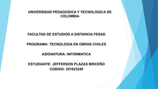 UNIVERSIDAD PEDAGOGICA Y TECNOLOGICA DE
COLOMBIA
FACULTAD DE ESTUDIOS A DISTANCIA FESAD
PROGRAMA: TECNOLOGIA EN OBRAS CIVILES
ASIGNATURA: INFORMATICA
ESTUDIANTE: JEFFERSON PLAZAS BRICEÑO
CODIGO: 201623249
 
