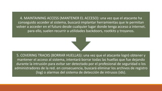 5. COVERING TRACKS (BORRAR HUELLAS): una vez que el atacante logró obtener y
mantener el acceso al sistema, intentará borr...