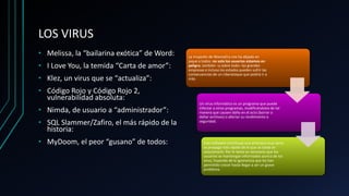 LOS VIRUS
• Melissa, la “bailarina exótica” de Word:
• I Love You, la temida “Carta de amor”:
• Klez, un virus que se “actualiza”:
• Código Rojo y Código Rojo 2,
vulnerabilidad absoluta:
• Nimda, de usuario a “administrador”:
• SQL Slammer/Zafiro, el más rápido de la
historia:
• MyDoom, el peor “gusano” de todos:
La irrupción de WannaCry nos ha dejado en
jaque a todos: no solo los usuarios estamos en
peligro, también –y sobre todo– las grandes
empresas e incluso los estados pueden sufrir las
consecuencias de un ciberataque que podría ir a
más.
Un virus informático es un programa que puede
infectar a otros programas, modificándolos de tal
manera que causen daño en el acto (borrar o
dañar archivos) o afectar su rendimiento o
seguridad.
Este software constituye una amenaza muy seria;
se propaga más rápido de lo que se tarda en
solucionarlo. Por lo tanto es necesario que los
usuarios se mantengan informados acerca de los
virus, huyendo de la ignorancia que les han
permitido crecer hasta llegar a ser un grave
problema.
 