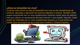 ¿Cómo se transmiten los virus?
La forma más común en que se transmiten los virus es por transferencia de
archivos, descarga o ejecución de archivos adjuntos a correos. También usted
puede encontrarse con un virus simplemente visitando ciertos tipos de páginas
web que utilizan un componente llamado ActiveX o Java Applet. Además, usted
puede ser infectado por un virus simplemente leyendo un e-mail dentro de
ciertos tipos de programas de e-mail como Outlook o Outlook Express.
 