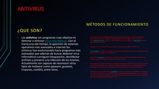 ANTIVIRUS
¿QUE SON?
• Los antivirus son programas cuyo objetivo es
detectar o eliminar virus informáticos. Con el
transcurso del tiempo, la aparición de sistemas
operativos más avanzados e internet los
antivirus han evolucionado hacia programas más
avanzados que además de buscar detectar virus
informáticos consiguen bloquearlos, desinfectar
archivos y prevenir una infección de los mismos.
Actualmente son capaces de reconocer otros
tipos de malware como spyware, gusanos,
troyanos, rootkits, entre otros.
MÉTODOS DE FUNCIONAMIENTO
• De acuerdo a la tecnología empleada, un motor de antivirus puede funcionar de
diversas formas, pero ninguno es totalmente efectivo, según lo demostrado
por Frederick Cohen, quien en 1987 determinó que no existe un algoritmo perfecto
para identificar virus.1
• Algunos de los mecanismos que usan los antivirus para detectar virus son:
• Firma digital: consiste en comparar una marca única del archivo con una base de datos
de virus para identificar coincidencias.
• Detección heurística: consiste en el escaneo de los archivos buscando patrones de
código que se asemejan a los que se usan en los virus.
• Detección por comportamiento: consiste en escanear el sistema tras detectar un fallo o
mal funcionamiento. Por lo general, mediante este mecanismo se pueden detectar
software ya identificado o no, pero es una medida que se usa tras la infección.
• Detección por caja de arena (o sandbox): consiste en ejecutar el software en máquinas
virtuales y determinar si el software ejecuta instrucciones maliciosas o no. A pesar de
que este mecanismo es seguro, toma bastante tiempo ejecutar las pruebas antes de
ejecutar el software en la máquina real.
 