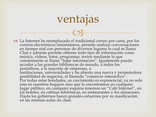 ventajas
                         
 La Internet ha reemplazado el tradicional correo por carta, por los
  correos electrónicos instantáneos, permite realizar conversaciones
  en tiempo real con personas de diversos lugares lo cual se llama
  Chat y además permite obtener todo tipo de información como
  música, videos, fotos, programas, textos mediante lo que
  comúnmente se llama “bajar información”. Igualmente puedo
  acceder a las grandes bibliotecas de mundo, a todos los
  periódicos, a la mayoría de empresas, a
  instituciones, universidades y ha abierto una nueva y prometedora
  posibilidad de negocios, el llamado “comercio interactivo”.
  Por todas estas bondades, su crecimiento es exponencial, ya no solo
  esta en nuestros hogares sino que lo encontramos en cualquier
  lugar público, en cualquier esquina tenemos un “Café Internet”, en
  los hoteles, en cabinas telefónicas, en restaurantes y los almacenes.
  Hasta los gobiernos hacen grandes esfuerzos por su masificación
  en las mismas aulas de clase.
 