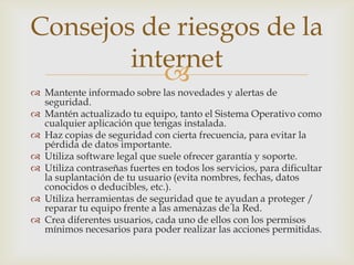 Consejos de riesgos de la
        internet
           
 Mantente informado sobre las novedades y alertas de
  seguridad.
 Mantén actualizado tu equipo, tanto el Sistema Operativo como
  cualquier aplicación que tengas instalada.
 Haz copias de seguridad con cierta frecuencia, para evitar la
  pérdida de datos importante.
 Utiliza software legal que suele ofrecer garantía y soporte.
 Utiliza contraseñas fuertes en todos los servicios, para dificultar
  la suplantación de tu usuario (evita nombres, fechas, datos
  conocidos o deducibles, etc.).
 Utiliza herramientas de seguridad que te ayudan a proteger /
  reparar tu equipo frente a las amenazas de la Red.
 Crea diferentes usuarios, cada uno de ellos con los permisos
  mínimos necesarios para poder realizar las acciones permitidas.
 