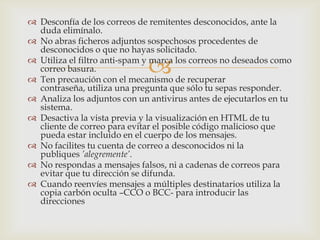  Desconfía de los correos de remitentes desconocidos, ante la
  duda elimínalo.
 No abras ficheros adjuntos sospechosos procedentes de
  desconocidos o que no hayas solicitado.

  correo basura.              
 Utiliza el filtro anti-spam y marca los correos no deseados como

 Ten precaución con el mecanismo de recuperar
  contraseña, utiliza una pregunta que sólo tu sepas responder.
 Analiza los adjuntos con un antivirus antes de ejecutarlos en tu
  sistema.
 Desactiva la vista previa y la visualización en HTML de tu
  cliente de correo para evitar el posible código malicioso que
  pueda estar incluido en el cuerpo de los mensajes.
 No facilites tu cuenta de correo a desconocidos ni la
  publiques ’alegremente’.
 No respondas a mensajes falsos, ni a cadenas de correos para
  evitar que tu dirección se difunda.
 Cuando reenvíes mensajes a múltiples destinatarios utiliza la
  copia carbón oculta –CCO o BCC- para introducir las
  direcciones
 