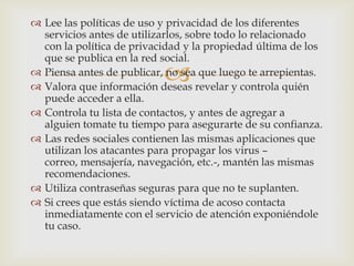  Lee las políticas de uso y privacidad de los diferentes
  servicios antes de utilizarlos, sobre todo lo relacionado
  con la política de privacidad y la propiedad última de los
  que se publica en la red social.
                           
 Piensa antes de publicar, no sea que luego te arrepientas.
 Valora que información deseas revelar y controla quién
  puede acceder a ella.
 Controla tu lista de contactos, y antes de agregar a
  alguien tomate tu tiempo para asegurarte de su confianza.
 Las redes sociales contienen las mismas aplicaciones que
  utilizan los atacantes para propagar los virus –
  correo, mensajería, navegación, etc.-, mantén las mismas
  recomendaciones.
 Utiliza contraseñas seguras para que no te suplanten.
 Si crees que estás siendo víctima de acoso contacta
  inmediatamente con el servicio de atención exponiéndole
  tu caso.
 