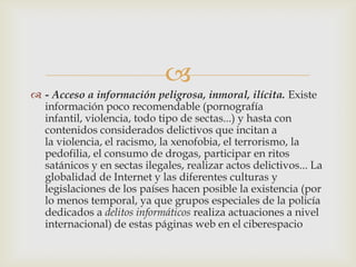 
 - Acceso a información peligrosa, inmoral, ilícita. Existe
  información poco recomendable (pornografía
  infantil, violencia, todo tipo de sectas...) y hasta con
  contenidos considerados delictivos que incitan a
  la violencia, el racismo, la xenofobia, el terrorismo, la
  pedofilia, el consumo de drogas, participar en ritos
  satánicos y en sectas ilegales, realizar actos delictivos... La
  globalidad de Internet y las diferentes culturas y
  legislaciones de los países hacen posible la existencia (por
  lo menos temporal, ya que grupos especiales de la policía
  dedicados a delitos informáticos realiza actuaciones a nivel
  internacional) de estas páginas web en el ciberespacio
 
