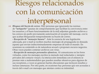 Riesgos relacionados
      con la comunicación
                
          interpersonal
 Bloqueo del buzón de correo. Hay personas que ignorando las normas
  de "netiquette" (pautas de comportamiento que facilitan la convivencia entre
  los usuarios y el buen funcionamiento de la red) adjuntan grandes archivos a
  los correos sin pedir previamente autorización al receptor del mensaje, con lo
  que acaban bloqueando temporalmente su buzón de correo.
  - Recepción de "mensajes basura". Ante la carencia de una legislación
  adecuada, por e-mail se reciben muchos mensajes de propaganda no deseada
  (spam) que envían indiscriminadamente empresas de todo el mundo. En
  ocasiones su contenido es de naturaleza sexual o proponen oscuros negocios.
  Otras veces pueden contener archivos con virus.
  - Recepción de mensajes personales ofensivos. Al comunicarse en los foros
  virtuales, como los mensajes escritos (a menudo mal redactados y siempre
  privados del contacto visual y la interaccción inmediata con el emisor) se
  prestan más a malentendidos que pueden resultar ofensivos para algunos de
  sus receptores, a veces se generan fuertes discusiones que incluyen insultos e
  incluso amenazas. Por otra parte, en ocasiones hay personas que son acosadas a
  través del e-mail con mensajes que atentan contra su intimidad.
 