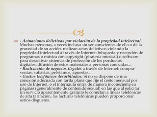 
 - Actuaciones delictivas por violación de la propiedad intelectual.
  Muchas personas, a veces incluso sin ser conscientes de ello o de la
  gravedad de su acción, realizan actos delictivos violando la
  propiedad intelectual a través de Internet: búsqueda y recepción de
  programas o música con copyright (piratería musical) o software
  para desactivar sistemas de protección de los porductos
  digitales, difusión de estos materiales a personas conocidas...
  - Realización de negocios ilegales a través de Internet: compra-
  ventas, subastas, préstamos, apuestas...
  - Gastos telefónicos desorbitados. Si no se dispone de una
  conexión adecuada con tarifa plana que fije el coste mensual por
  uso de Internet, o el internauta entra de manera inconsciente en
  páginas (generalmente de contenido sexual) en las que al solicitar
  un servicio aparentemente gratuito le conectan a líneas telefónicas
  de alta tarifación, las facturas telefónicas pueden proporcionar
  serios disgustos.
 