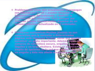  Problemas de virus, que actualmente se propagan
  con libertad por la red y pueden bloquear el
  funcionamiento del ordenador y destruir la
  información que almacena. Para navegar por
  Internet resulta imprescindible disponer de un
  sistema antivirus actualizado en el ordenador.


 Problemas economicos:Muchos jóvenes no son
  conscientes que la conexión a determinadas
  páginas web requieren facilitar datos que pueden
  constituir un gasto importante. Además están las
  compras de naturaleza oscura, engaños, negocios
  ilegales y un largo etcétera. Existe un abanico muy
  amplio de opciones en la red que pueden suponer
  un engaño y éste nos afecte económicamente.
 