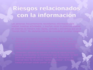 Las personas frecuentemente necesitamos información para
realizar nuestras actividades, y muchas veces la podemos obtener
en Internet de manera más rápida, cómoda y económica que en el
"mundo físico". No obstante hemos de considerar posibles riesgos:


    Acceso a información poco fiable y falsa. Existe mucha
    información errónea y poco actualizada en Internet, ya que
    cualquiera puede poner información en la red. Su utilización
    puede dar lugar a múltiples problemas: desde realizar mal un
    trabajo académico hasta arruinar una actuación empresarial.
    Dispersión, pérdida de tiempo. A veces se pierde mucho
    tiempo para localizar la información que se necesita. Es fácil
    perderse navegando por el inmenso mar informativo de
    Internet lleno de atractivos "cantos de sirena". Al final el
    trabajo principal puede quedar sin hacer.
 