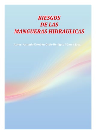 RIESGOS	
  	
  	
  	
  	
  	
  	
  	
  	
  	
  	
  	
  	
  	
  	
  	
  	
  	
  	
  	
  	
  	
  	
  	
  	
  	
  	
  	
  
DE	
  LAS	
  	
  	
  	
  	
  	
  	
  	
  	
  	
  	
  	
  	
  	
  	
  	
  	
  	
  	
  	
  
MANGUERAS	
  HIDRAULICAS	
  
	
  
Autor:	
  Antonio	
  Esteban	
  Ortiz-­‐Benigno	
  Gómez	
  Sáez	
  
 