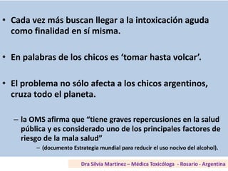 Según SEDRONAR• Cada vez más buscan llegar a la intoxicación aguda
como finalidad en sí misma.
• En palabras de los chicos es ‘tomar hasta volcar’.
• El problema no sólo afecta a los chicos argentinos,
cruza todo el planeta.
– la OMS afirma que “tiene graves repercusiones en la salud
pública y es considerado uno de los principales factores de
riesgo de la mala salud”
– (documento Estrategia mundial para reducir el uso nocivo del alcohol).
 