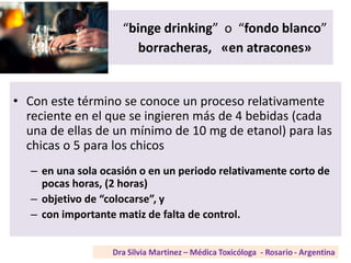 “binge drinking” o “fondo blanco”
borracheras, «en atracones»
• Con este término se conoce un proceso relativamente
reciente en el que se ingieren más de 4 bebidas (cada
una de ellas de un mínimo de 10 mg de etanol) para las
chicas o 5 para los chicos
– en una sola ocasión o en un periodo relativamente corto de
pocas horas, (2 horas)
– objetivo de “colocarse”, y
– con importante matiz de falta de control.
 