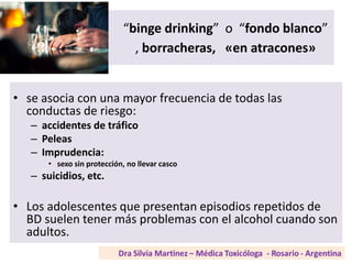 “binge drinking” o “fondo blanco”
, borracheras, «en atracones»
• se asocia con una mayor frecuencia de todas las
conductas de riesgo:
– accidentes de tráfico
– Peleas
– Imprudencia:
• sexo sin protección, no llevar casco
– suicidios, etc.
• Los adolescentes que presentan episodios repetidos de
BD suelen tener más problemas con el alcohol cuando son
adultos.
 