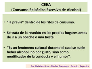 CEEA
(Consumo Episódico Excesivo de Alcohol)
• “la previa” dentro de los ritos de consumo.
• Se trata de la reunión en los propios hogares antes
de ir a un boliche o una fiesta.
• “Es un fenómeno cultural durante el cual se suele
beber alcohol, no por gusto, sino como
modificador de la conducta y el humor”.
 